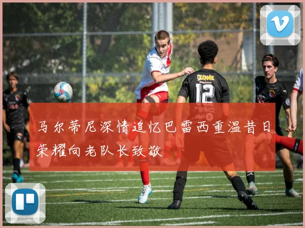 马尔蒂尼深情追忆巴雷西重温昔日荣耀向老队长致敬