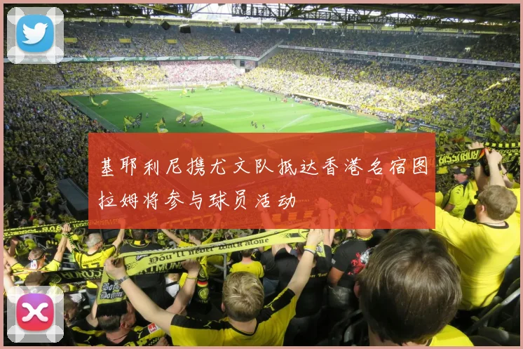 基耶利尼携尤文队抵达香港名宿图拉姆将参与球员活动
