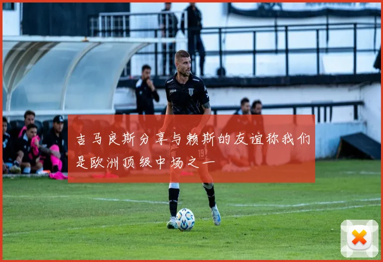 吉马良斯分享与赖斯的友谊称我们是欧洲顶级中场之一