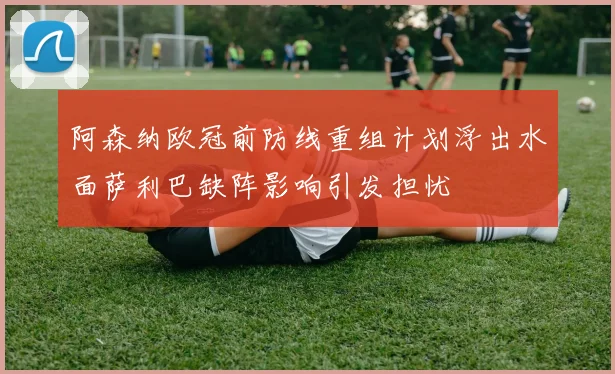 阿森纳欧冠前防线重组计划浮出水面萨利巴缺阵影响引发担忧